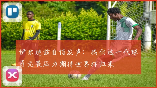 伊尔迪兹自信发声：我们这一代球员无畏压力期待世界杯归来