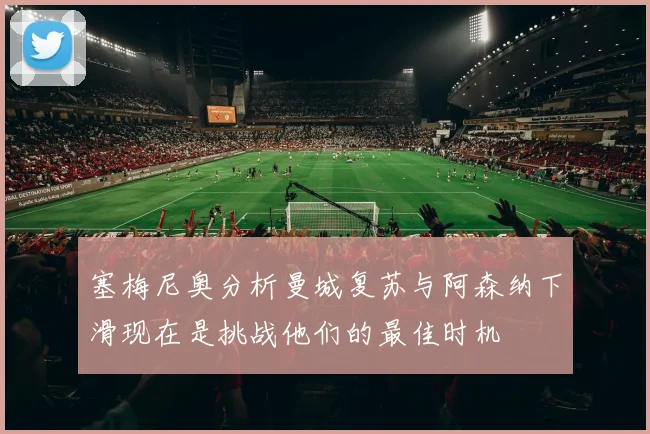 塞梅尼奥分析曼城复苏与阿森纳下滑现在是挑战他们的最佳时机