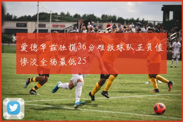 爱德华兹独揽36分难救球队正负值惨淡全场最低25