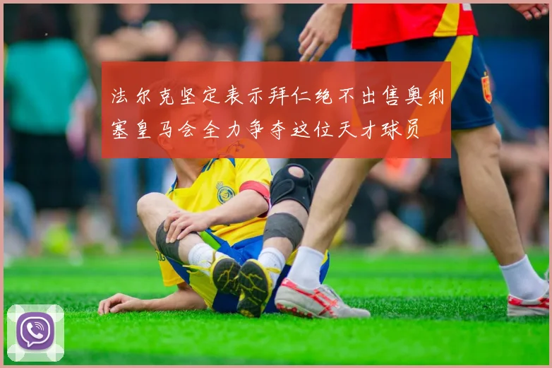 法尔克坚定表示拜仁绝不出售奥利塞皇马会全力争夺这位天才球员