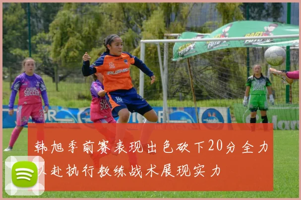 韩旭季前赛表现出色砍下20分全力以赴执行教练战术展现实力