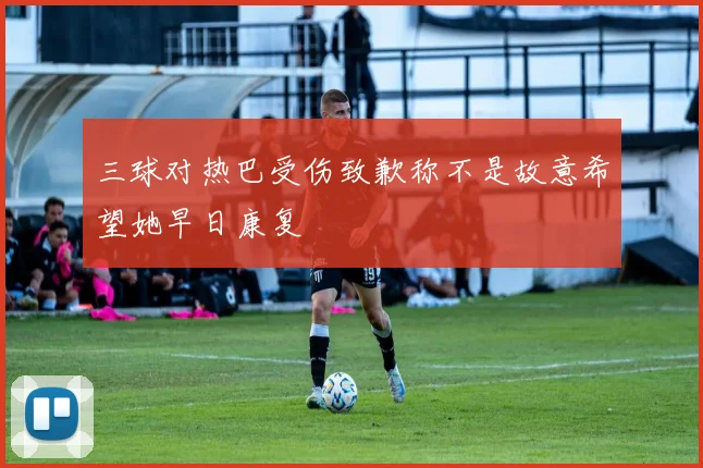 三球对热巴受伤致歉称不是故意希望她早日康复