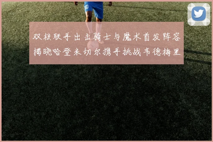 双核联手出击骑士与魔术首发阵容揭晓哈登米切尔携手挑战韦德梅里尔