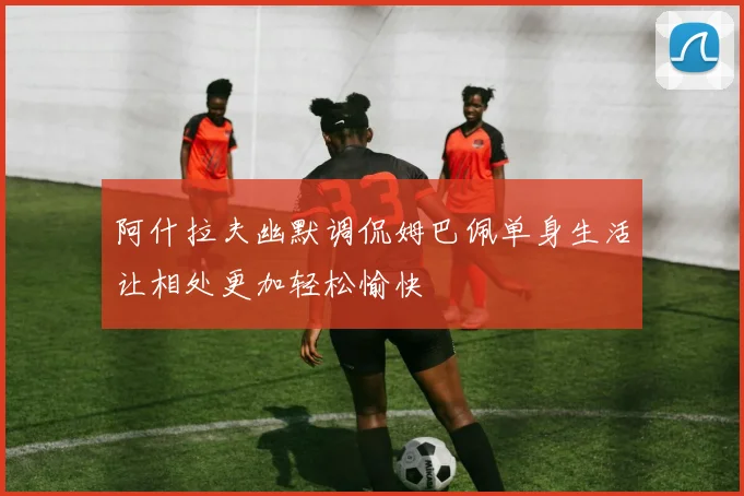 阿什拉夫幽默调侃姆巴佩单身生活让相处更加轻松愉快