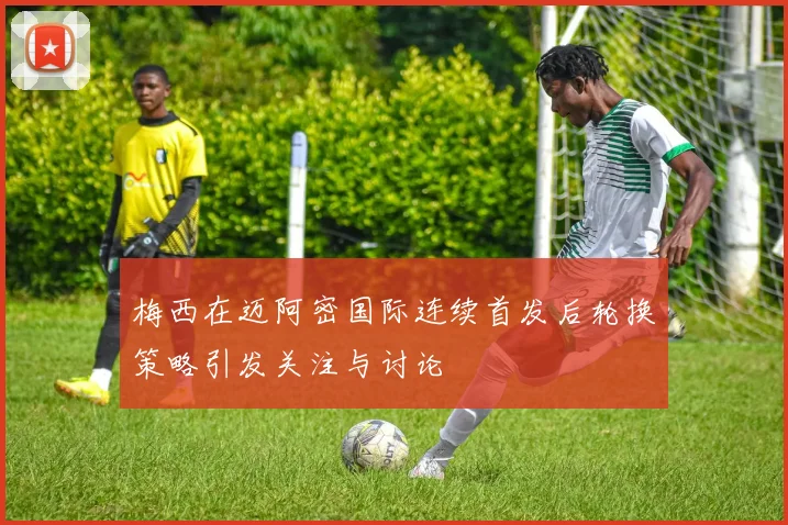 梅西在迈阿密国际连续首发后轮换策略引发关注与讨论
