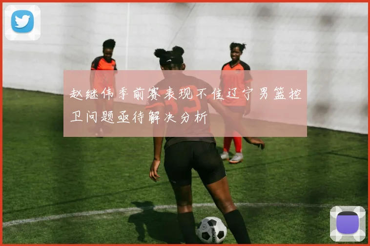 赵继伟季前赛表现不佳辽宁男篮控卫问题亟待解决分析
